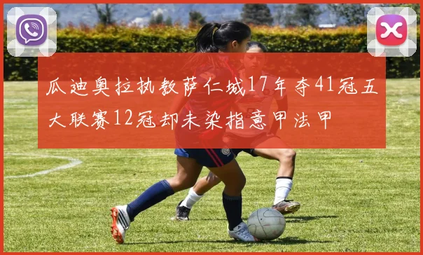瓜迪奥拉执教萨仁城17年夺41冠五大联赛12冠却未染指意甲法甲