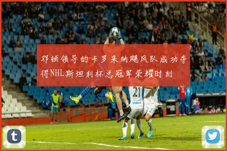 邓顿领导的卡罗来纳飓风队成功夺得NHL斯坦利杯总冠军荣耀时刻