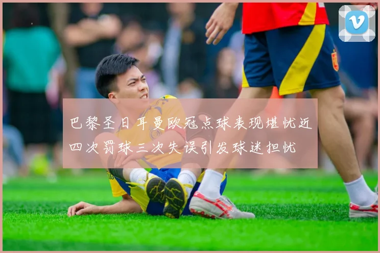 巴黎圣日耳曼欧冠点球表现堪忧近四次罚球三次失误引发球迷担忧