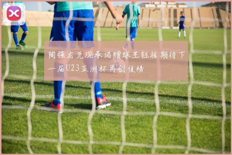 陶强龙兑现承诺赠球王钰栋期待下一届U23亚洲杯再创佳绩