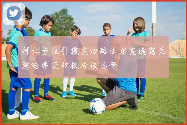 拜仁专注引援左边路法尔克透露无意哈弗茨积极洽谈戈登