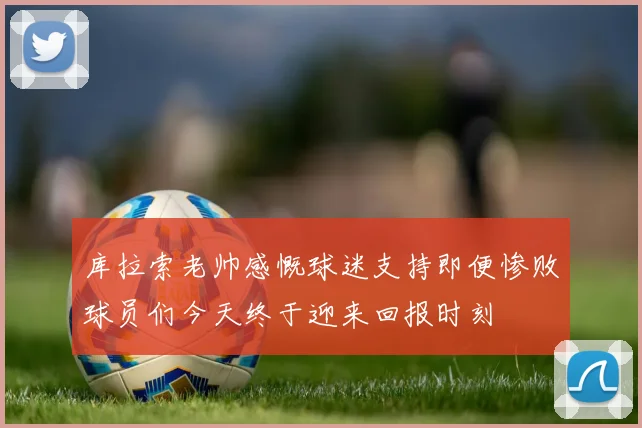 库拉索老帅感慨球迷支持即便惨败球员们今天终于迎来回报时刻