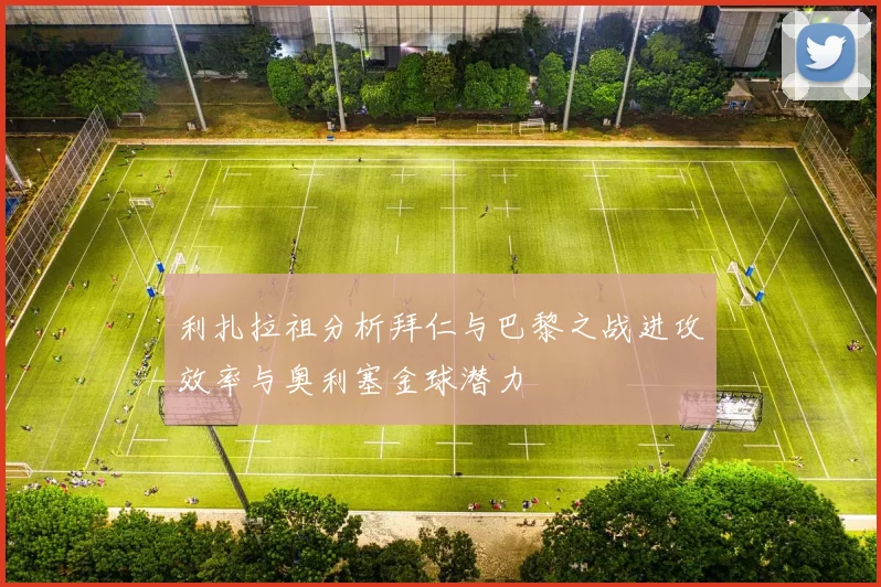 利扎拉祖分析拜仁与巴黎之战进攻效率与奥利塞金球潜力