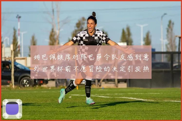 姆巴佩缺席对阵巴萨令队友感到意外世界杯前不愿冒险的决定引发热议