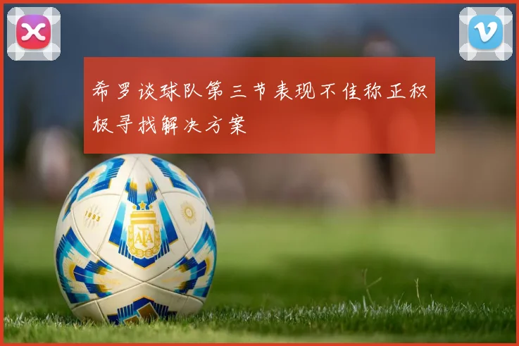 希罗谈球队第三节表现不佳称正积极寻找解决方案